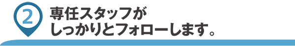 専任スタッフがしっかりとフォローします