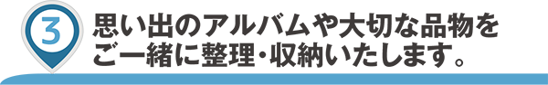 思い出のアルバムや大切な品物をご一緒に整理・収納いたします。